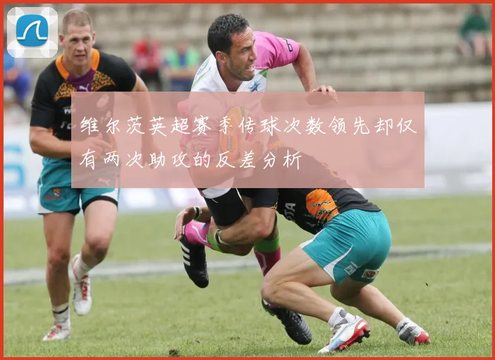 维尔茨英超赛季传球次数领先却仅有两次助攻的反差分析