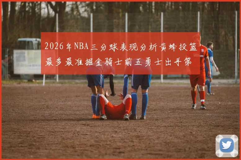 2026年NBA三分球表现分析黄蜂投篮最多最准掘金骑士前五勇士出手第二