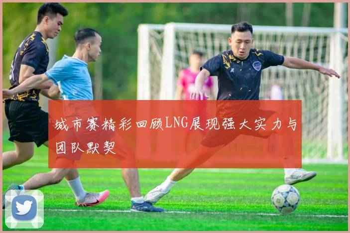 城市赛精彩回顾LNG展现强大实力与团队默契