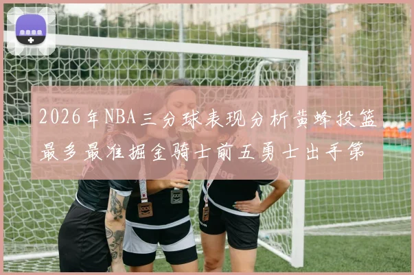 2026年NBA三分球表现分析黄蜂投篮最多最准掘金骑士前五勇士出手第二
