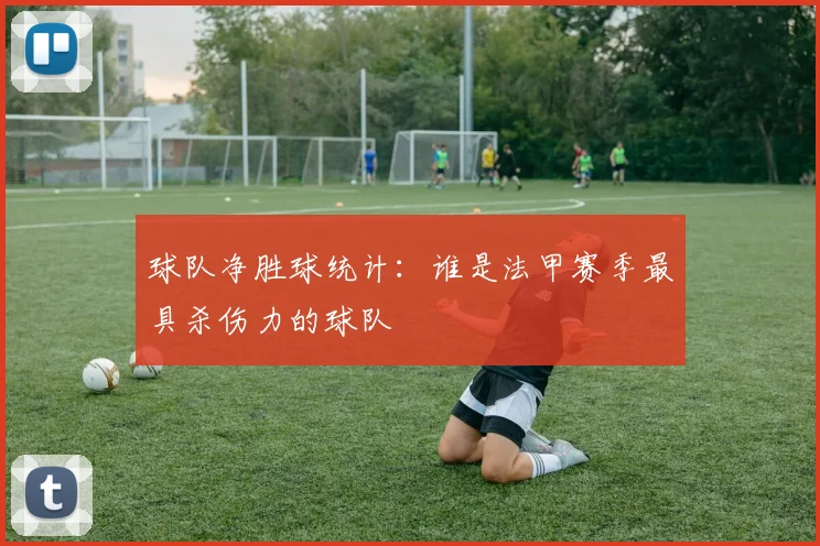 球队净胜球统计：谁是法甲赛季最具杀伤力的球队
