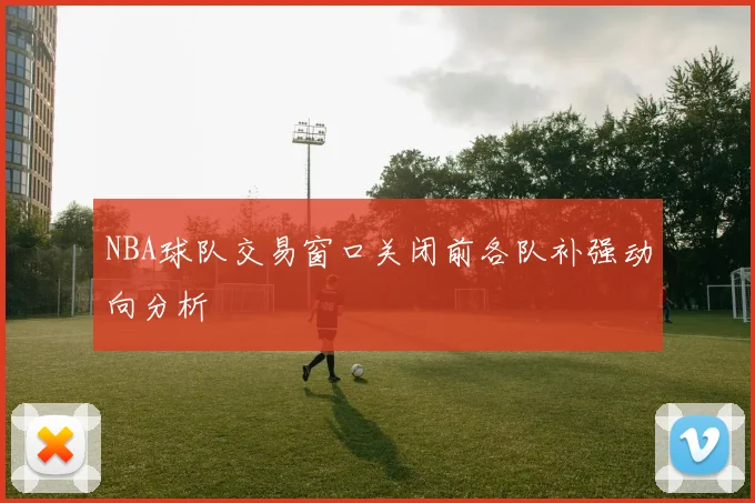 NBA球队交易窗口关闭前各队补强动向分析
