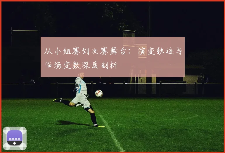 从小组赛到决赛舞台：演变轨迹与临场变数深度剖析