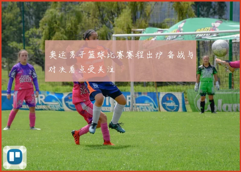 奥运男子篮球比赛赛程出炉 备战与对决看点受关注