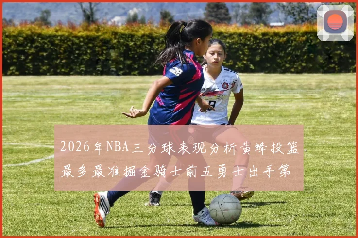 2026年NBA三分球表现分析黄蜂投篮最多最准掘金骑士前五勇士出手第二