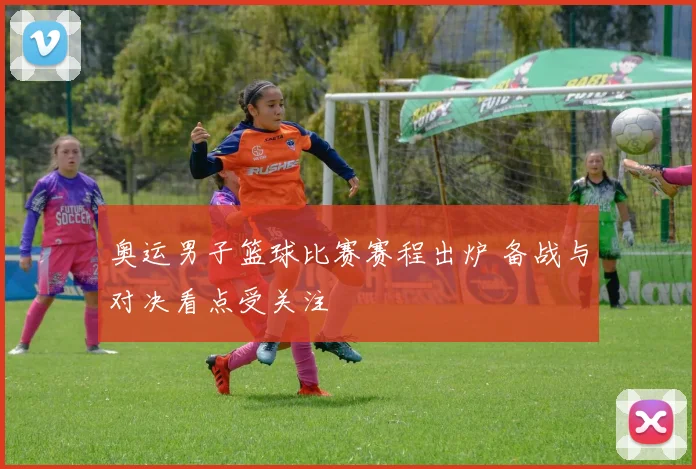奥运男子篮球比赛赛程出炉 备战与对决看点受关注