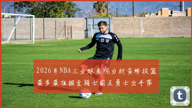 2026年NBA三分球表现分析黄蜂投篮最多最准掘金骑士前五勇士出手第二