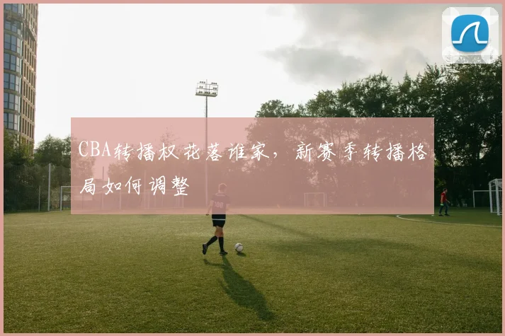CBA转播权花落谁家，新赛季转播格局如何调整