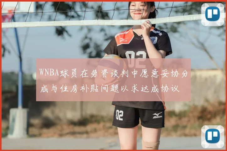 WNBA球员在劳资谈判中愿意妥协分成与住房补贴问题以求达成协议