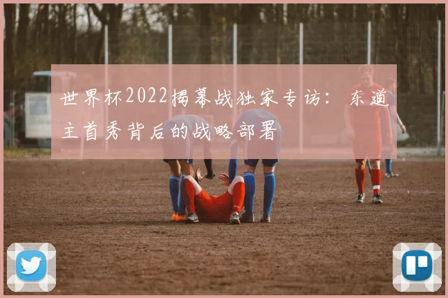 世界杯2022揭幕战独家专访：东道主首秀背后的战略部署