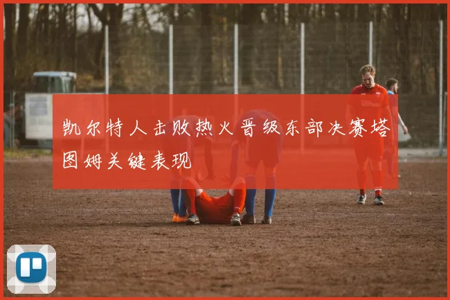 凯尔特人击败热火晋级东部决赛塔图姆关键表现