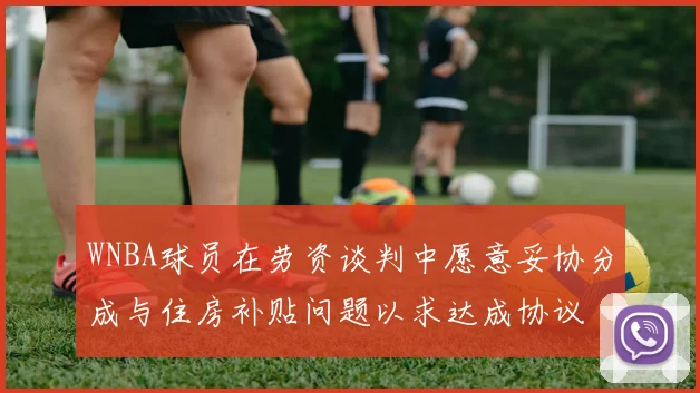 WNBA球员在劳资谈判中愿意妥协分成与住房补贴问题以求达成协议