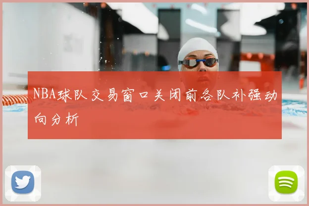 NBA球队交易窗口关闭前各队补强动向分析