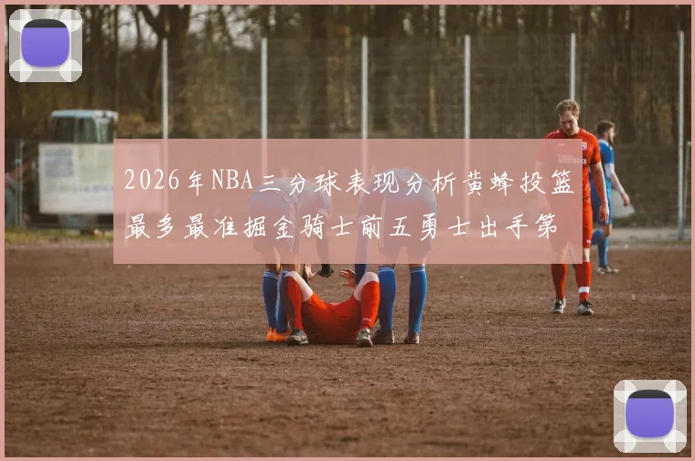 2026年NBA三分球表现分析黄蜂投篮最多最准掘金骑士前五勇士出手第二