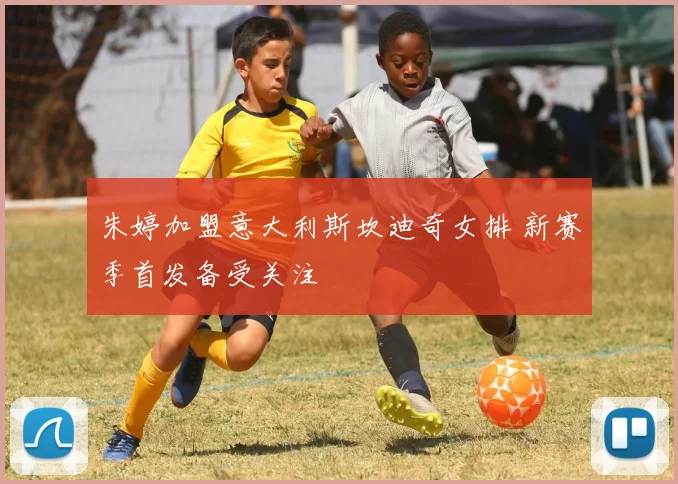 朱婷加盟意大利斯坎迪奇女排 新赛季首发备受关注