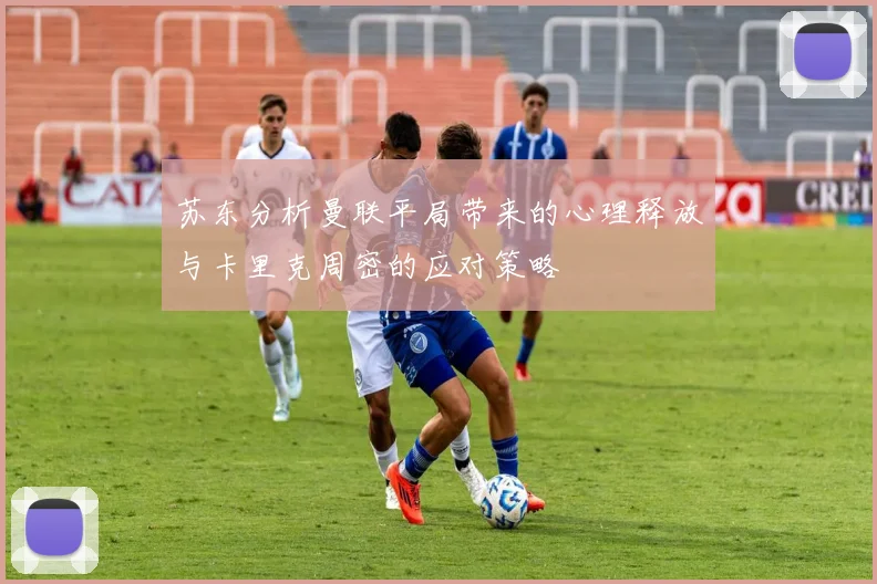 苏东分析曼联平局带来的心理释放与卡里克周密的应对策略
