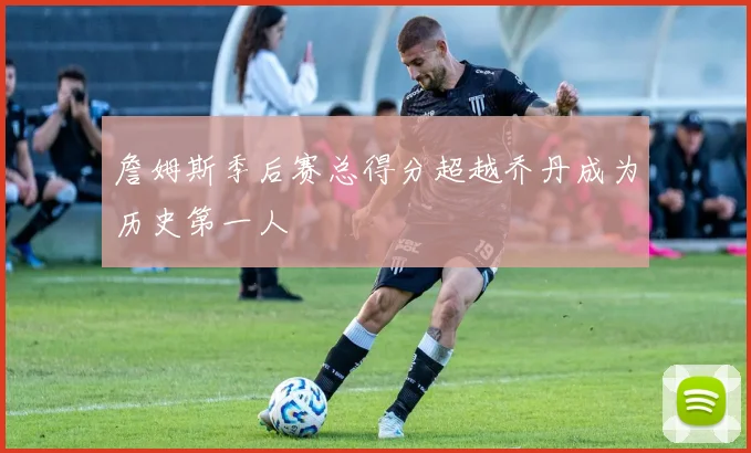 詹姆斯季后赛总得分超越乔丹成为历史第一人