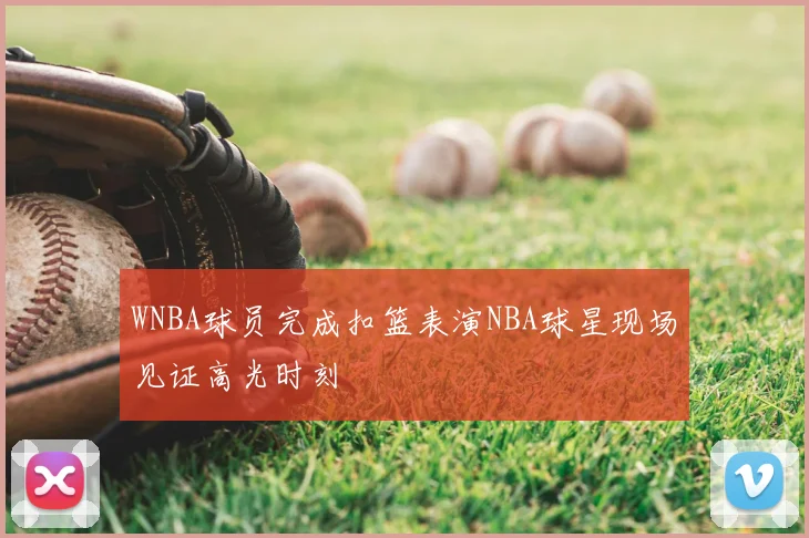 WNBA球员完成扣篮表演NBA球星现场见证高光时刻