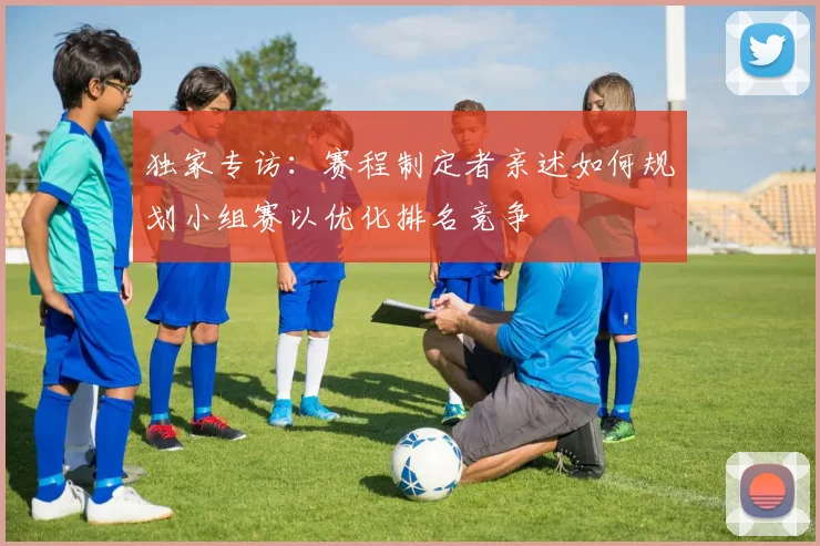 独家专访：赛程制定者亲述如何规划小组赛以优化排名竞争