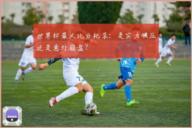 世界杯最大比分纪录：是实力碾压还是意外崩盘？