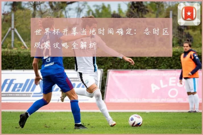 世界杯开幕当地时间确定：各时区观赛攻略全解析