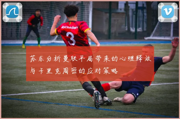 苏东分析曼联平局带来的心理释放与卡里克周密的应对策略