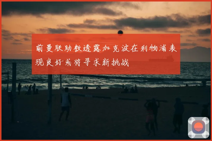 前曼联助教透露加克波在利物浦表现良好或将寻求新挑战