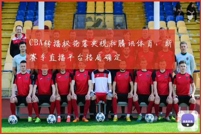 CBA转播权花落央视和腾讯体育,新赛季直播平台格局确定