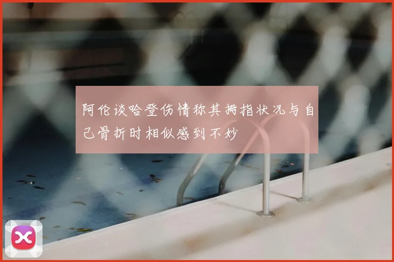 阿伦谈哈登伤情称其拇指状况与自己骨折时相似感到不妙