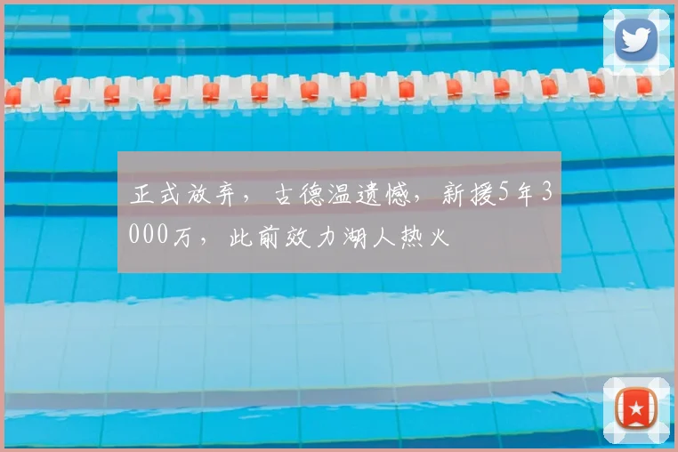 正式放弃，古德温遗憾，新援5年3000万，此前效力湖人热火
