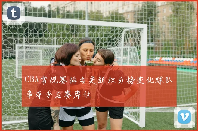 CBA常规赛排名更新积分榜变化球队争夺季后赛席位