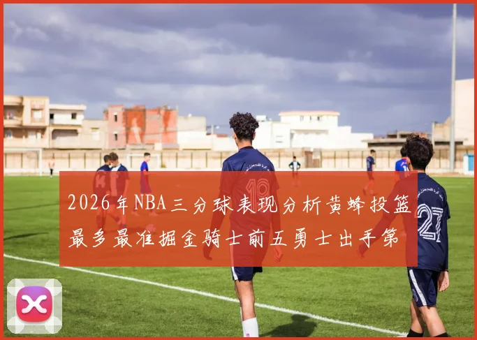 2026年NBA三分球表现分析黄蜂投篮最多最准掘金骑士前五勇士出手第二