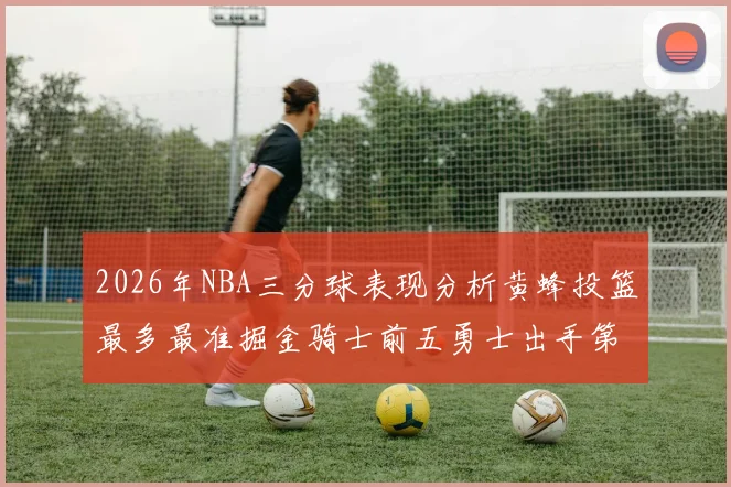 2026年NBA三分球表现分析黄蜂投篮最多最准掘金骑士前五勇士出手第二