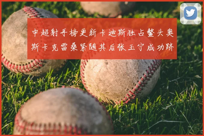 中超射手榜更新卡迪斯独占鳌头奥斯卡克雷桑紧随其后张玉宁成功跻身前十