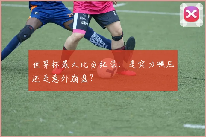 世界杯最大比分纪录：是实力碾压还是意外崩盘？