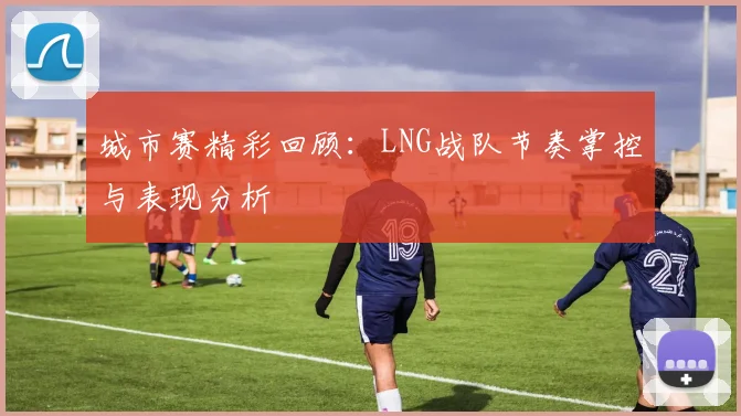 城市赛精彩回顾：LNG战队节奏掌控与表现分析