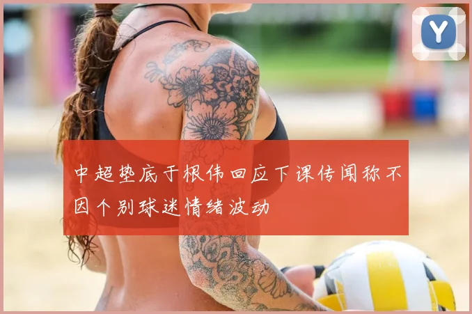 中超垫底于根伟回应下课传闻称不因个别球迷情绪波动