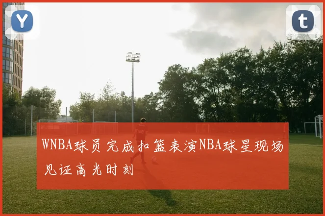 WNBA球员完成扣篮表演NBA球星现场见证高光时刻