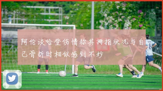 阿伦谈哈登伤情称其拇指状况与自己骨折时相似感到不妙